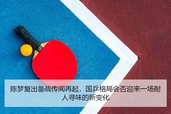 陈梦复出备战传闻再起，国乒格局会否迎来一场耐人寻味的新变化（bet365 casino betting）